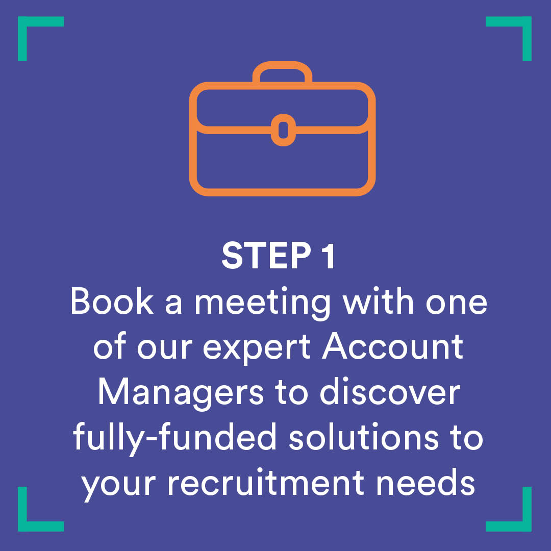 Step 1 - Book a meeting with one of our expert account managers to discover fully-funded solutions to your recruitment needs